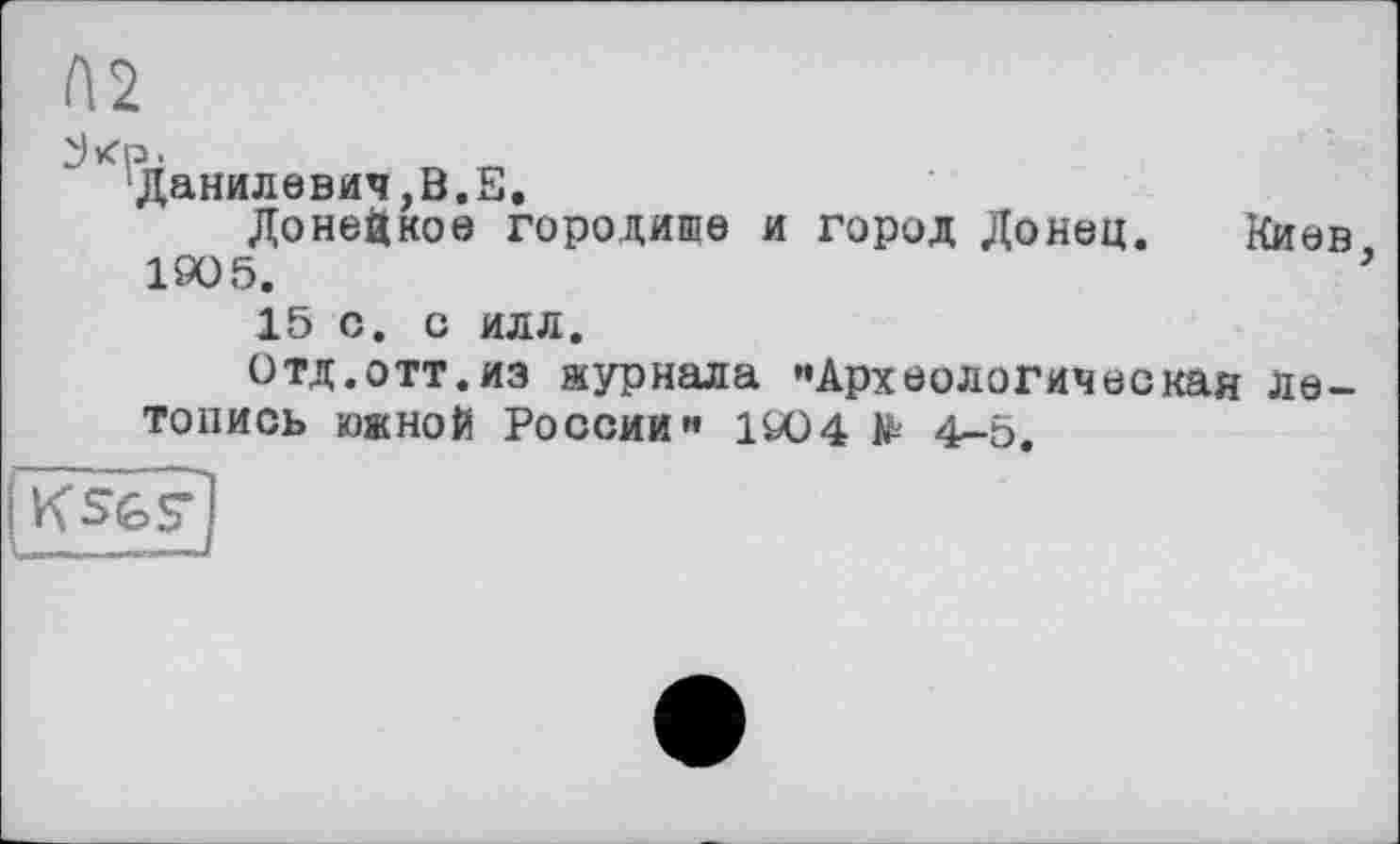 ﻿П2
' Данилевич,В.Е.
Донецкое городише и город Донец. Киев 190 5.	3
15 С. С ИЛЛ.
Отд.отт.из журнала «Археологическая летопись южной России« 1904 № 4-5.
ksgF
I